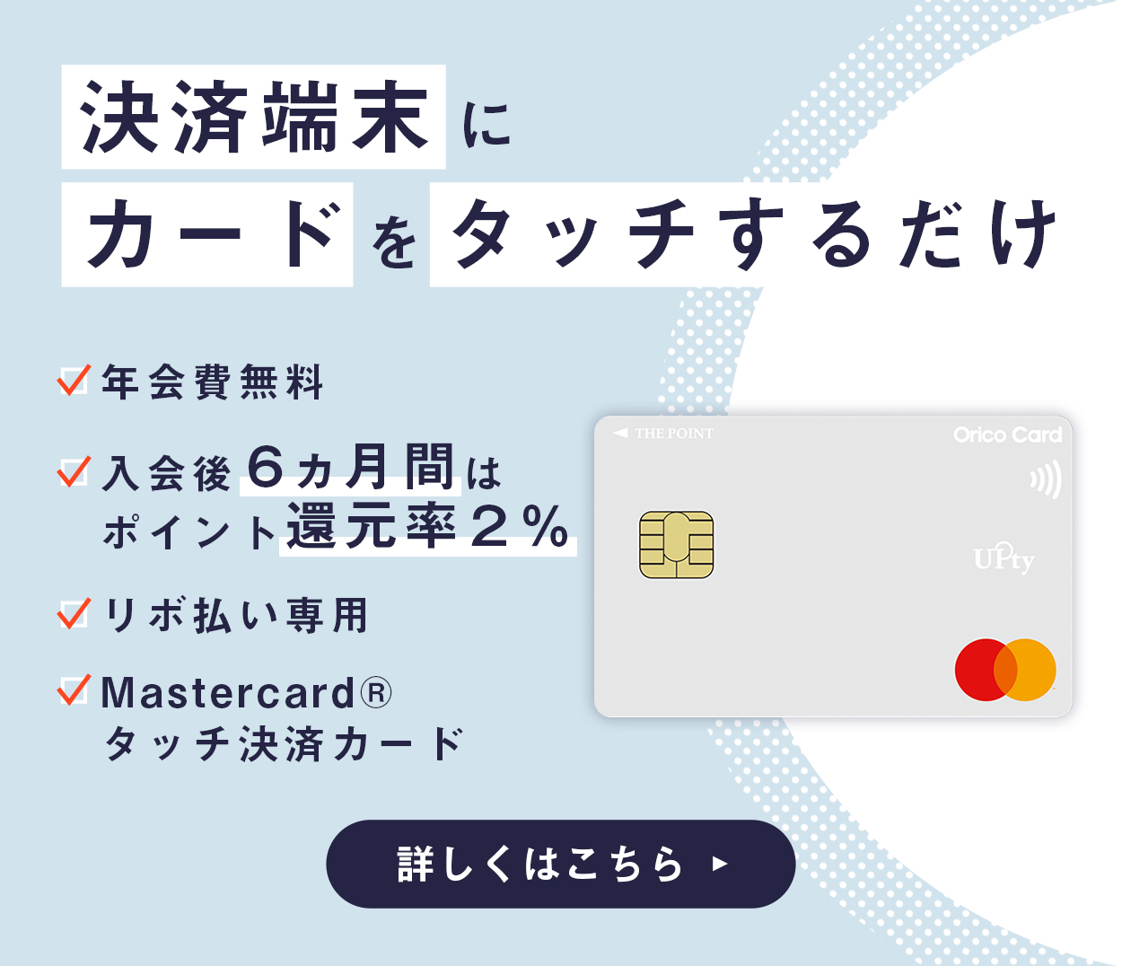 決済端末にカードをタッチするだけ 年会費無料 入会後6ヵ月間はポイント還元率2% リボ払い専用 Mastercard®タッチ決済カード 詳しくはこちら