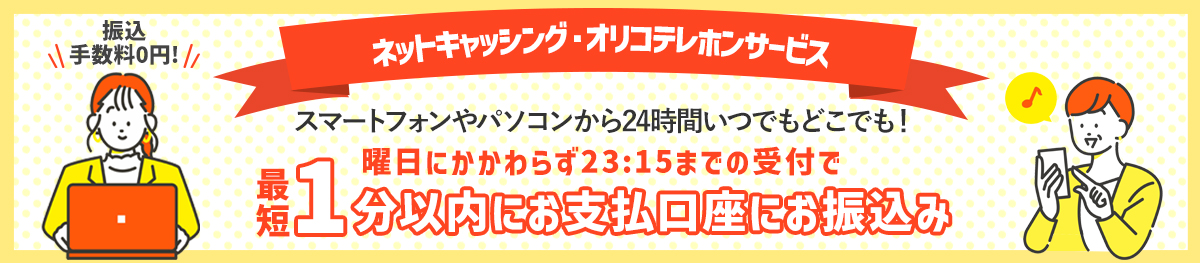 振込手数料0円 ネットキャッシング・オリコテレホンサービス スマートフォンやパソコンから24時間いつでもどこでも! 曜日にかかわらず23:15までの受付で最短1分以内にお支払口座にお振込み